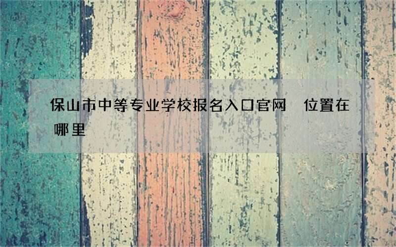 保山市中等专业学校报名入口官网 位置在哪里